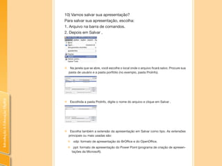 IntroduçãoàEducaçãoDigital
10) Vamos salvar sua apresentaçâo?
Para salvar sua apresentação, escolha:
1. Arquivo na barra de comandos.
2. Depois em Salvar .
„„ Na janela que se abre, você escolhe o local onde o arquivo ficará salvo. Procure sua
pasta de usuário e a pasta portfólio (no exemplo, pasta ProInfo).
„„ Escolhida a pasta ProInfo, digite o nome do arquivo e clique em Salvar .
„„ Escolha também a extensão da apresentação em Salvar como tipo. As extensões
principais ou mais usadas são:
„„ odp: formato de apresentação do BrOffice e do OpenOffice.
„„ ppt: formato de apresentação do Power Point (programa de criação de apresen-
tações da Microsoft).
 