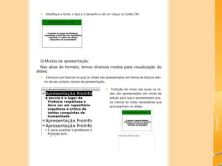 Unidade7
„„ Modifique a fonte, o tipo e o tamanho e dê um clique no botão OK.
3) Modos de apresentação:
Nas abas de formato, temos diversos modos para visualização do
slides:
„„ Estrutura por tópicos na qual os slides são apresentados em forma de tópicos den-
tro de seu próprio campo de apresentação.
„„ Exibição de notas nas quais os sli-
des são apresentados em modo de
edição para que o apresentador pos-
sa colocar as notas necessárias que
acompanham os slides.
 