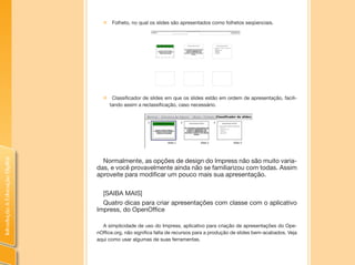 IntroduçãoàEducaçãoDigital
„„ Folheto, no qual os slides são apresentados como folhetos seqüenciais.
„„ Classificador de slides em que os slides estão em ordem de apresentação, facili-
tando assim a reclassificação, caso necessário.
Normalmente, as opções de design do Impress não são muito varia-
das, e você provavelmente ainda não se familiarizou com todas. Assim
aproveite para modificar um pouco mais sua apresentação.
[SAIBA MAIS]
Quatro dicas para criar apresentações com classe com o aplicativo
Impress, do OpenOffice
A simplicidade de uso do Impress, aplicativo para criação de apresentações do Ope-
nOffice.org, não significa falta de recursos para a produção de slides bem-acabados. Veja
aqui como usar algumas de suas ferramentas.
 