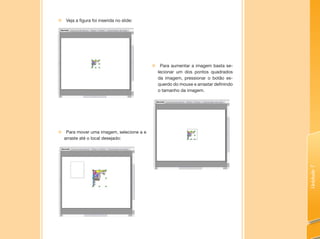 Unidade7
„„ Veja a figura foi inserida no slide:
„„ Para aumentar a imagem basta se-
lecionar um dos pontos quadrados
da imagem, pressionar o botão es-
querdo do mouse e arrastar definindo
o tamanho da imagem.
„„ Para mover uma imagem, selecione a e
arraste até o local desejado:
 