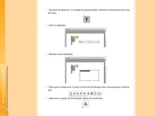 IntroduçãoàEducaçãoDigital
„„ Na barra de desenho, no rodapé da apresentação, selecione a ferramenta de caixa
de texto:
„„ Inicie a digitação.
„„ Marque a área desejada.
„„ Note que ao selecionar o texto a barra de formatação teve uma pequena modifica-
ção:
„„ Selecione a opção de formatação rápida de caracteres.
 