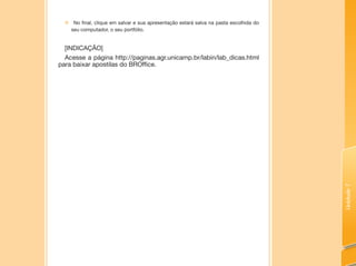 Unidade7
„„ No final, clique em salvar e sua apresentação estará salva na pasta escolhida do
seu computador, o seu portfólio.
[INDICAÇÃO]
Acesse a página http://paginas.agr.unicamp.br/labin/lab_dicas.html
para baixar apostilas do BROffice.
 