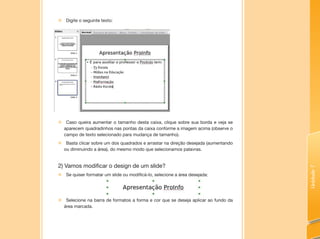 Unidade7
„„ Digite o seguinte texto:
„„ Caso queira aumentar o tamanho desta caixa, clique sobre sua borda e veja se
aparecem quadradinhos nas pontas da caixa conforme a imagem acima (observe o
campo de texto selecionado para mudança de tamanho).
„„ Basta clicar sobre um dos quadrados e arrastar na direção desejada (aumentando
ou diminuindo a área), do mesmo modo que selecionamos palavras.
2) Vamos modificar o design de um slide?
„„ Se quiser formatar um slide ou modificá-lo, selecione a área desejada:
„„ Selecione na barra de formatos a forma e cor que se deseja aplicar ao fundo da
área marcada.
 