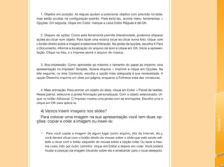 Unidade7
1. Objetos em posição: As réguas ajudam a posicionar objetos com precisão no slide,
mas estão ocultas na configuração-padrão. Para exibi-las, acione menu ferramentas >
Opções. Em seguida, clique em Exibir, marque a caixa Exibir Réguas e dê OK.
2. Disparo de ações: Como esta ferramenta permite interatividade, podemos disparar
ações ao clicar num objeto. Para fazer uma música tocar ao clicar numa foto, clique com
o botão direito sobre a imagem e selecione Interação. Na janela de opções, escolha Ir Para
o Documento, informe a localização do arquivo de som e clique em OK. Inicie a apresen-
tação. Clique na foto, e o Impress abrirá o arquivo de música.
3. Boa impressão: Como aproveitar ao máximo o tamanho do papel ao imprimir uma
apresentação no Impress? Simples. Acione Arquivo > Imprimir e clique em Opções. Na
tela seguinte, na área Conteúdo, escolha a opção mais adequada à sua necessidade. A
opção Desenho imprime um slide por página, enquanto a Folhetos trata das miniaturas.
4. Mais animação: Para animar um objeto do slide, clique em Exibir > Painel de tarefas.
Nesse painel, selecione a janela Animação personalizada. Com o objeto selecionado, cli-
que no botão Adicionar. O Impress mostra uma janela com as animações. Escolha uma e
clique em OK para aplicá-la.
4) Vamos inserir imagens nos slides?
Para colocar uma imagem na sua apresentação você tem duas op-
ções: copiar e colar a imagem ou inseri-la:
„„ Para você copiar a imagem de algum lugar (outro arquivo, site da Internet, etc.),
você deverá clicar com o botão direito do mouse sobre o slide que está sendo edi-
tado e clicar com o botão esquerdo do mouse sobre a opção colar. Ou fazer a mes-
ma coisa indo por outro caminho: clique em Editar e depois em colar. Você poderá
mudar a posição da imagem clicando sobre ela e arrastando para o local desejado.
 