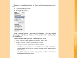 Unidade7
Ou alterne para Classificador de slides, selecione os slides e esco-
lha:
1- Apresenta ção de slides.
2- Transição de slides.
Note, à direita do slide, o novo menu de trabalho. Escolha os efeitos
que desejar, caso deseje observar antes de confirmar o efeito, clique
em Reproduzir;
Eis as opções para configurar a transição dos slides.
„„ Efeitos: Selecione o efeito de transição que deseja usar no slide.
„„ Modificar transição: Insere as propriedades da transição.
„„ Velocidade: Define a velocidade da transição de slides.
„„ Som: Lista os sons que podem ser tocados durante a transição de slides. Sele-
cione um arquivo de som na lista ou clique no ícone Procurar para localizar um
arquivo de som.
„„ Loop até o próximo som: selecione esta opção para reproduzir o som ininterrup-
tamente até o próximo som iniciar.
 
