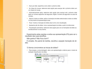 IntroduçãoàEducaçãoDigital
„„ Avan çar slide: especifica como obter o próximo slide.
„„ Ao clique do mouse: selecione esta opção para avançar até o próximo slide com
um clique do mouse.
„„ Automaticamente após: selecione esta opção para avançar até o próximo slide
após um número específico de segundos. Digite o número de segundos na caixa de
número.
„„ Aplicar a todos os slides: aplica a transição de slides selecionada a todos os slides
no documento de apresentação atual.
„„ Tocar: mostra a transição de slides atual como uma visualização.
„„ Apresenta ção de slides: inicia a apresentação de slides a partir do slide atual.
„„ Visualização automática: selecione esta opção para ver as transições de slides au-
tomaticamente no documento.
Experimente estas opções e exiba sua apresentação (F5) para ver o
resultado das suas escolhas.
Não gostou? Não ficou bom?
É simples. No painel de tarefas, escolha a aopção transição de sli-
des.
7) Vamos cronometrar as trocas de slides?
„„ Para ensaiar a cronometragem, abra uma apresentação e alterne para o modo de
exibição Classificador de slides.
 