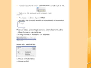 Unidade7
„„ Inicie a exibição clicando no ícone CRONOMETRAR na barra Exibi ção de slide.
„„ Você verá no slide selecionado um timer no canto inferior .
„„ Para finalizar o cronômetro clique em ENTER.
„„ Note que o slide configurado apresenta um relógio pequeno no lado esquerdo.
Para que toda a apresentação se repita automaticamente, abra:
1. Menu Apresenta ção de Slides.
2. Configurações da Apresenta ção de Slides.
Aparecerá a seguinte tela:
3. Clique em Automático.
4. Clique em OK.
 