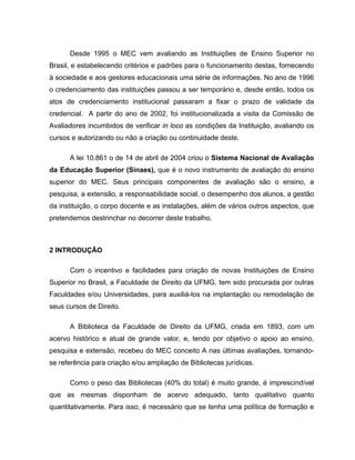 Desde 1995 o MEC vem avaliando as Instituições de Ensino Superior no
Brasil, e estabelecendo critérios e padrões para o funcionamento destas, fornecendo
à sociedade e aos gestores educacionais uma série de informações. No ano de 1996
o credenciamento das instituições passou a ser temporário e, desde então, todos os
atos de credenciamento institucional passaram a fixar o prazo de validade da
credencial. A partir do ano de 2002, foi institucionalizada a visita da Comissão de
Avaliadores incumbidos de verificar in loco as condições da Instituição, avaliando os
cursos e autorizando ou não a criação ou continuidade deste.

      A lei 10.861 o de 14 de abril de 2004 criou o Sistema Nacional de Avaliação
da Educação Superior (Sinaes), que é o novo instrumento de avaliação do ensino
superior do MEC. Seus principais componentes de avaliação são o ensino, a
pesquisa, a extensão, a responsabilidade social, o desempenho dos alunos, a gestão
da instituição, o corpo docente e as instalações, além de vários outros aspectos, que
pretendemos destrinchar no decorrer deste trabalho.



2 INTRODUÇÃO

      Com o incentivo e facilidades para criação de novas Instituições de Ensino
Superior no Brasil, a Faculdade de Direito da UFMG, tem sido procurada por outras
Faculdades e/ou Universidades, para auxiliá-los na implantação ou remodelação de
seus cursos de Direito.

      A Biblioteca da Faculdade de Direito da UFMG, criada em 1893, com um
acervo histórico e atual de grande valor, e, tendo por objetivo o apoio ao ensino,
pesquisa e extensão, recebeu do MEC conceito A nas últimas avaliações, tornando-
se referência para criação e/ou ampliação de Bibliotecas jurídicas.

      Como o peso das Bibliotecas (40% do total) é muito grande, é imprescindível
que as mesmas disponham de acervo adequado, tanto qualitativo quanto
quantitativamente. Para isso, é necessário que se tenha uma política de formação e
 