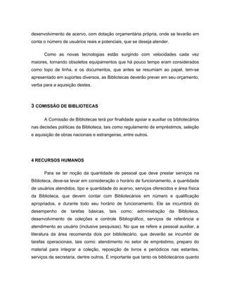 desenvolvimento de acervo, com dotação orçamentária própria, onde se levarão em
conta o número de usuários reais e potenciais, que se deseja atender.

      Como as novas tecnologias estão surgindo com velocidades cada vez
maiores, tornando obsoletos equipamentos que há pouco tempo eram considerados
como topo de linha, e os documentos, que antes se resumiam ao papel, tem-se
apresentado em suportes diversos, as Bibliotecas deverão prever em seu orçamento,
verba para a aquisição destes.



3 COMISSÃO DE BIBLIOTECAS

      A Comissão de Bibliotecas terá por finalidade apoiar e auxiliar os bibliotecários
nas decisões políticas da Biblioteca, tais como regulamento de empréstimos, seleção
e aquisição de obras nacionais e estrangeiras, entre outros.




4 RECURSOS HUMANOS

      Para se ter noção da quantidade de pessoal que deve prestar serviços na
Biblioteca, deve-se levar em consideração o horário de funcionamento, a quantidade
de usuários atendidos, tipo e quantidade do acervo, serviços oferecidos e área física
da Biblioteca, que devem contar com Bibliotecários em número e qualificação
apropriados, e durante todo seu horário de funcionamento. Ele se incumbirá do
desempenho     de   tarefas   básicas,   tais   como:   administração   da   Biblioteca,
desenvolvimento de coleções e controle Bibliográfico, serviços de referência e
atendimento ao usuário (inclusive pesquisas). No que se refere a pessoal auxiliar, a
literatura da área recomenda dois por bibliotecário, que deverão se incumbir de
tarefas operacionais, tais como: atendimento no setor de empréstimo, preparo do
material para integrar a coleção, reposição de livros e periódicos nas estantes,
serviços de secretaria, dentre outros. É importante que tanto os bibliotecários quanto
 