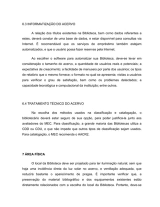 6.3 INFORMATIZAÇÃO DO ACERVO

      A relação dos títulos existentes na Biblioteca, bem como dados referentes a
estes, deverá constar de uma base de dados, e estar disponível para consultas via
Internet. É recomendável que os serviços de empréstimo também estejam
automatizados, e que o usuário possa fazer reservas pela Internet.

      Ao escolher o software para automatizar sua Biblioteca, deve-se levar em
consideração o tamanho do acervo, a quantidade de usuários reais e potenciais; a
expectativa de crescimento; a facilidade de manuseio por parte dos usuários; os tipos
de relatório que o mesmo fornece; o formato no qual se apresenta; visitas a usuários
para verificar o grau de satisfação, bem como os problemas detectados; a
capacidade tecnológica e computacional da instituição; entre outros.




6.4 TRATAMENTO TÉCNICO DO ACERVO

      Na escolha dos métodos usados na classificação e catalogação, o
bibliotecário deverá estar seguro de sua opção, para poder justificá-la junto aos
avaliadores do MEC. Para classificação, a grande maioria das Bibliotecas utiliza a
CDD ou CDU, o que não impede que outros tipos de classificação sejam usados.
Para catalogação, o MEC recomenda o AACR2.




7 ÁREA FÍSICA

      O local da Biblioteca deve ser projetado para ter iluminação natural, sem que
haja uma incidência direta da luz solar no acervo, e ventilação adequada, que
reduzirá bastante o aparecimento de pragas. É importante verificar que, a
preservação do material bibliográfico e dos equipamentos existentes estão
diretamente relacionados com a escolha do local da Biblioteca. Portanto, deve-se
 