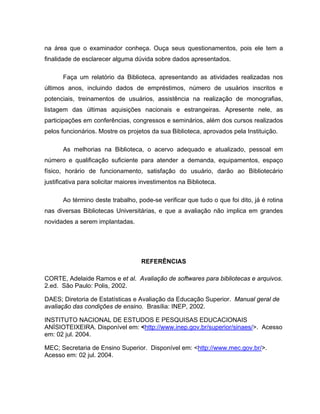 na área que o examinador conheça. Ouça seus questionamentos, pois ele tem a
finalidade de esclarecer alguma dúvida sobre dados apresentados.
Faça um relatório da Biblioteca, apresentando as atividades realizadas nos
últimos anos, incluindo dados de empréstimos, número de usuários inscritos e
potenciais, treinamentos de usuários, assistência na realização de monografias,
listagem das últimas aquisições nacionais e estrangeiras. Apresente nele, as
participações em conferências, congressos e seminários, além dos cursos realizados
pelos funcionários. Mostre os projetos da sua Biblioteca, aprovados pela Instituição.
As melhorias na Biblioteca, o acervo adequado e atualizado, pessoal em
número e qualificação suficiente para atender a demanda, equipamentos, espaço
físico, horário de funcionamento, satisfação do usuário, darão ao Bibliotecário
justificativa para solicitar maiores investimentos na Biblioteca.
Ao término deste trabalho, pode-se verificar que tudo o que foi dito, já é rotina
nas diversas Bibliotecas Universitárias, e que a avaliação não implica em grandes
novidades a serem implantadas.
REFERÊNCIAS
CORTE, Adelaide Ramos e et al. Avaliação de softwares para bibliotecas e arquivos.
2.ed. São Paulo: Polis, 2002.
DAES; Diretoria de Estatísticas e Avaliação da Educação Superior. Manual geral de
avaliação das condições de ensino. Brasília: INEP, 2002.
INSTITUTO NACIONAL DE ESTUDOS E PESQUISAS EDUCACIONAIS
ANÍSIOTEIXEIRA. Disponível em: <http://www.inep.gov.br/superior/sinaes/>. Acesso
em: 02 jul. 2004.
MEC; Secretaria de Ensino Superior. Disponível em: <http://www.mec.gov.br/>.
Acesso em: 02 jul. 2004.
 