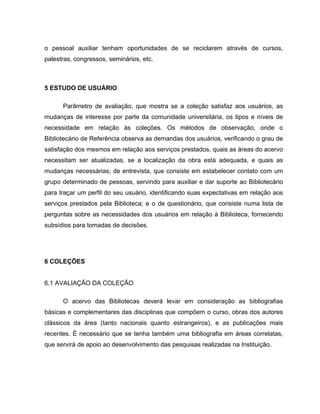 o pessoal auxiliar tenham oportunidades de se reciclarem através de cursos,
palestras, congressos, seminários, etc.
5 ESTUDO DE USUÁRIO
Parâmetro de avaliação, que mostra se a coleção satisfaz aos usuários, as
mudanças de interesse por parte da comunidade universitária, os tipos e níveis de
necessidade em relação às coleções. Os métodos de observação, onde o
Bibliotecário de Referência observa as demandas dos usuários, verificando o grau de
satisfação dos mesmos em relação aos serviços prestados, quais as áreas do acervo
necessitam ser atualizadas, se a localização da obra está adequada, e quais as
mudanças necessárias; de entrevista, que consiste em estabelecer contato com um
grupo determinado de pessoas, servindo para auxiliar e dar suporte ao Bibliotecário
para traçar um perfil do seu usuário, identificando suas expectativas em relação aos
serviços prestados pela Biblioteca; e o de questionário, que consiste numa lista de
perguntas sobre as necessidades dos usuários em relação à Biblioteca, fornecendo
subsídios para tomadas de decisões.
6 COLEÇÕES
6.1 AVALIAÇÃO DA COLEÇÃO
O acervo das Bibliotecas deverá levar em consideração as bibliografias
básicas e complementares das disciplinas que compõem o curso, obras dos autores
clássicos da área (tanto nacionais quanto estrangeiros), e as publicações mais
recentes. É necessário que se tenha também uma bibliografia em áreas correlatas,
que servirá de apoio ao desenvolvimento das pesquisas realizadas na Instituição.
 