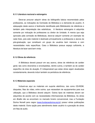 6.1.1 Literatura nacional e estrangeira
Deve-se procurar adquirir obras da bibliografia básica recomendada pelos
professores, as indicações da Comissão de Biblioteca e a demanda de usuário. A
adequação deste acervo é facilmente identificada pelo Bibliotecário de referência e
também pela interpretação das estatísticas. A literatura estrangeira é adquirida
somente por indicação de professores ou diretor de Unidade. A menos que seja
aprovado pela comissão de Bibliotecas, deve-se adquirir somente um exemplar de
cada título, pois este material é destinado principalmente a professores e alunos da
pós-graduação, que constituem um grupo de usuários bem menores e com
necessidades mais específicas. Caso a Biblioteca possua espaço suficiente, a
literatura de lazer será bem vinda.
6.1.2 Obras de referência
A Biblioteca deverá possuir em seu acervo, obras de referência de caráter
geral, tais como dicionários e enciclopédias, dentre outros, e também as de caráter
específico da área de atuação. É indispensável que estas obras sejam atualizadas
constantemente, devendo incluir também os periódicos de referência.
6.1.3 Materiais especiais
Incluem-se aqui os materiais em suporte eletrônico, tais como CD-ROM,
disquetes, fitas de vídeo, entre outros, que necessitam de equipamentos para sua
utilização, que a Biblioteca deverá adquirir. Outros tipos de materiais devem ser
adquiridos de acordo com as necessidades informacionais da Biblioteca. As obras
em Braille não se encontram no mercado livreiro convencional, mas a Fundação
Dorina Norwill para cegos (www.fundacaodorina.org.br) possui várias publicações
deste material. Outra opção para atendimento deste usuário é a gravação de obras
em fitas de audio.
 