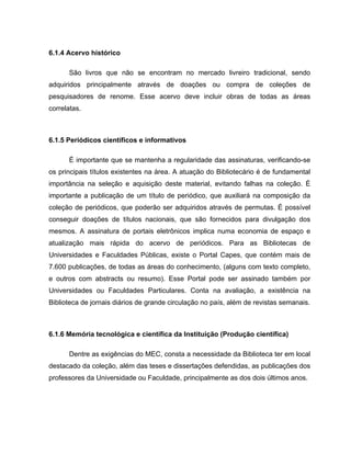 6.1.4 Acervo histórico
São livros que não se encontram no mercado livreiro tradicional, sendo
adquiridos principalmente através de doações ou compra de coleções de
pesquisadores de renome. Esse acervo deve incluir obras de todas as áreas
correlatas.
6.1.5 Periódicos científicos e informativos
É importante que se mantenha a regularidade das assinaturas, verificando-se
os principais títulos existentes na área. A atuação do Bibliotecário é de fundamental
importância na seleção e aquisição deste material, evitando falhas na coleção. É
importante a publicação de um título de periódico, que auxiliará na composição da
coleção de periódicos, que poderão ser adquiridos através de permutas. É possível
conseguir doações de títulos nacionais, que são fornecidos para divulgação dos
mesmos. A assinatura de portais eletrônicos implica numa economia de espaço e
atualização mais rápida do acervo de periódicos. Para as Bibliotecas de
Universidades e Faculdades Públicas, existe o Portal Capes, que contém mais de
7.600 publicações, de todas as áreas do conhecimento, (alguns com texto completo,
e outros com abstracts ou resumo). Esse Portal pode ser assinado também por
Universidades ou Faculdades Particulares. Conta na avaliação, a existência na
Biblioteca de jornais diários de grande circulação no país, além de revistas semanais.
6.1.6 Memória tecnológica e científica da Instituição (Produção científica)
Dentre as exigências do MEC, consta a necessidade da Biblioteca ter em local
destacado da coleção, além das teses e dissertações defendidas, as publicações dos
professores da Universidade ou Faculdade, principalmente as dos dois últimos anos.
 