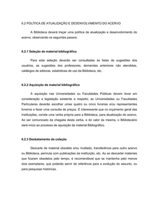6.2 POLÍTICA DE ATUALIZAÇÃO E DESENVOLVIMENTO DO ACERVO
A Biblioteca deverá traçar uma política de atualização e desenvolvimento do
acervo, observando os seguintes passos:
6.2.1 Seleção de material bibliográfico
Para esta seleção deverão ser consultadas as listas de sugestões dos
usuários, as sugestões dos professores, demandas anteriores não atendidas,
catálogos de editoras, estatísticas de uso da Biblioteca, etc.
6.2.2 Aquisição de material bibliográfico
A aquisição nas Universidades ou Faculdades Públicas devem levar em
consideração a legislação existente a respeito; as Universidades ou Faculdades
Particulares deverão escolher umas quatro ou cinco livrarias e/ou representantes
livreiros e fazer uma consulta de preços. É interessante que no orçamento geral das
Instituições, conste uma verba própria para a Biblioteca, para atualização do acervo.
Ao ser comunicado da chegada desta verba, e do valor da mesma, o Bibliotecário
dará início ao processo de aquisição de material Bibliográfico.
6.2.3 Desbatamento da coleção
Descarte de material obsoleto e/ou mutilado, transferência para outro acervo
ou Biblioteca, permuta com publicações da instituição, etc. Ao se descartar materiais
que ficaram obsoletos pelo tempo, é recomendável que se mantenha pelo menos
dois exemplares, que poderão servir de referência para a evolução do assunto, ou
para pesquisas históricas.
 
