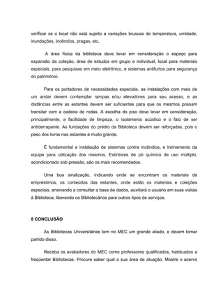 verificar se o local não está sujeito a variações bruscas de temperatura, umidade,
inundações, incêndios, pragas, etc.
A área física da biblioteca deve levar em consideração o espaço para
expansão da coleção, área de estudos em grupo e individual, local para materiais
especiais, para pesquisas em meio eletrônico, e sistemas antifurtos para segurança
do patrimônio.
Para os portadores de necessidades especiais, as instalações com mais de
um andar devem contemplar rampas e/ou elevadores para seu acesso, e as
distâncias entre as estantes devem ser suficientes para que os mesmos possam
transitar com a cadeira de rodas. A escolha do piso deve levar em consideração,
principalmente, a facilidade de limpeza, o isolamento acústico e o fato de ser
antiderrapante. As fundações do prédio da Biblioteca devem ser reforçadas, pois o
peso dos livros nas estantes é muito grande.
É fundamental a instalação de sistemas contra incêndios, e treinamento da
equipe para utilização dos mesmos. Extintores de pó químico de uso múltiplo,
acondicionado sob pressão, são os mais recomendados.
Uma boa sinalização, indicando onde se encontram os materiais de
empréstimos, os conteúdos das estantes, onde estão os materiais e coleções
especiais, ensinando a consultar a base de dados, auxiliará o usuário em suas visitas
à Biblioteca, liberando os Bibliotecários para outros tipos de serviços.
8 CONCLUSÃO
As Bibliotecas Universitárias tem no MEC um grande aliado, e devem tomar
partido disso.
Receba os avaliadores do MEC como professores qualificados, habituados a
freqüentar Bibliotecas. Procure saber qual a sua área de atuação. Mostre o acervo
 