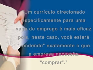“Um currículo direcionado 
especificamente para uma 
vaga de emprego é mais eficaz 
pois, neste caso, você estará 
"vendendo" exatamente o que 
a empresa necessita 
"comprar".” 
 