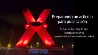 Preparando un artículo
para publicación
Dr. Juan de Dios Díaz Rosales
Investigación Clínica
Universidad Autónoma de Ciudad Juárez
 