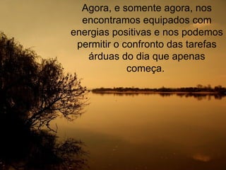 Agora, e somente agora, nos encontramos equipados com energias positivas e nos podemos permitir o confronto das tarefas árduas do dia que apenas começa.  
