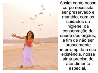 Assim como nosso corpo necessita ser preservado e mantido, com os cuidados da higiene, da conservação da saúde dos órgãos, a fim de não ser bruscamente interrompida a sua existência, nossa alma precisa de atendimento especial.  