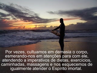 Por vezes, cultuamos em demasia o corpo, esmerando-nos em atenções para com ele, atendendo a imperativos de dietas, exercícios, caminhadas, massagens e nos esquecemos de igualmente atender o Espírito imortal.  