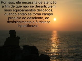 Por isso, ele necessita de atenção a fim de que não se desarticulem seus equipamentos delicados, quando então se torna campo propício ao desalento, ao desfalecimento e à tristeza injustificável.  