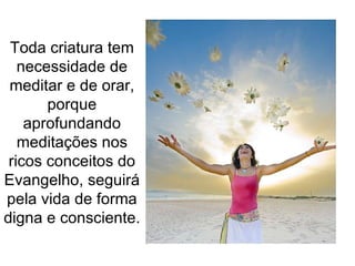Toda criatura tem necessidade de meditar e de orar, porque aprofundando meditações nos ricos conceitos do Evangelho, seguirá pela vida de forma digna e consciente.  