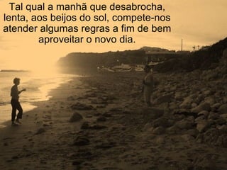 Tal qual a manhã que desabrocha, lenta, aos beijos do sol, compete-nos atender algumas regras a fim de bem aproveitar o novo dia. 