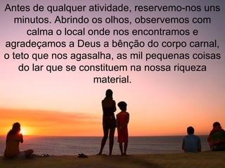 Antes de qualquer atividade, reservemo-nos uns minutos. Abrindo os olhos, observemos com calma o local onde nos encontramos e agradeçamos a Deus a bênção do corpo carnal, o teto que nos agasalha, as mil pequenas coisas do lar que se constituem na nossa riqueza material. 