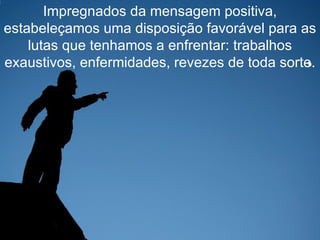 Impregnados da mensagem positiva, estabeleçamos uma disposição favorável para as lutas que tenhamos a enfrentar: trabalhos exaustivos, enfermidades, revezes de toda sorte. 