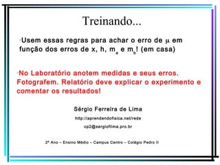 Treinando...
Sérgio Ferreira de Lima
http://aprendendofisica.net/rede
cp2@sergioflima.pro.br
2º Ano – Ensino Médio – Campus Centro – Colégio Pedro II
✔
Usem essas regras para achar o erro de μ em
função dos erros de x, h, ma
e mb
! (em casa)
✔
No Laboratório anotem medidas e seus erros.
Fotografem. Relatório deve explicar o experimento e
comentar os resultados!
 