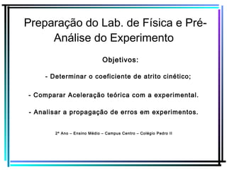 Preparação do Lab. de Física e Pré-
Análise do Experimento
- Comparar Aceleração teórica com a experimental.
2º Ano – Ensino Médio – Campus Centro – Colégio Pedro II
- Determinar o coeficiente de atrito cinético;
Objetivos:
- Analisar a propagação de erros em experimentos.
 