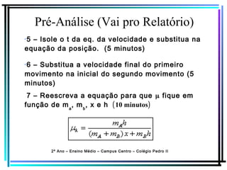 Pré-Análise (Vai pro Relatório)
2º Ano – Ensino Médio – Campus Centro – Colégio Pedro II
7 – Reescreva a equação para que μ fique em
função de ma
, mb
, x e h (10 minutos)
✔
5 – Isole o t da eq. da velocidade e substitua na
equação da posição. (5 minutos)
✔
6 – Substitua a velocidade final do primeiro
movimento na inicial do segundo movimento (5
minutos)
 