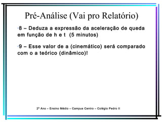 Pré-Análise (Vai pro Relatório)
2º Ano – Ensino Médio – Campus Centro – Colégio Pedro II
✔
8 – Deduza a expressão da aceleração de queda
em função de h e t (5 minutos)
✔
9 – Esse valor de a (cinemático) será comparado
com o a teórico (dinâmico)!
 