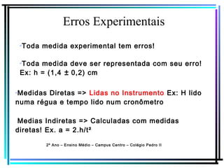 Erros Experimentais
2º Ano – Ensino Médio – Campus Centro – Colégio Pedro II
✔
Toda medida deve ser representada com seu erro!
Ex: h = (1,4 ± 0,2) cm
✔
Toda medida experimental tem erros!
✔
Medidas Diretas => Lidas no Instrumento Ex: H lido
numa régua e tempo lido num cronômetro
Medias Indiretas => Calculadas com medidas
diretas! Ex. a = 2.h/t²
 