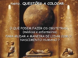 PARTO…  QUESTÕES A COLOCAR … O QUE PODEM FAZER OS OBSTETRAS (médicos e enfermeiros) PARA MUDAR A MANEIRA DE LIDAR COM O NASCIMENTO HUMANO ? Enfª Isabel Comparada Serrão 
