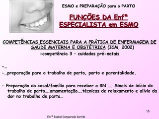 ESMO e PREPARAÇÃO para o PARTO FUNÇÕES DA Enfª ESPECIALISTA em ESMO COMPETÊNCIAS ESSENCIAIS PARA A PRÁTICA DE ENFERMAGEM DE SAÚDE MATERNA E OBSTÉTRICA  (ICM, 2002) -competência 3 – cuidados pré-natais -… -…preparação para o trabalho de parto, parto e parentalidade. - Preparação do casal/família para receber o RN …. Sinais de início de trabalho de parto….amamentação….técnicas de relaxamento e alívio da dor no trabalho de parto… Enfª Isabel Comparada Serrão 