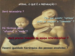 AFINAL, O QUE É A PREPARAÇÃO ? Será necessária ? Têm que existir “rotinas” para se assumir o “comando” ? Há técnicas para “ afastar” o “medo”? Será preciso trabalho de equipa interdisciplinar ? Haverá igualdade hierárquica das pessoas envolvidas ? Enfª Isabel Comparada Serrão 