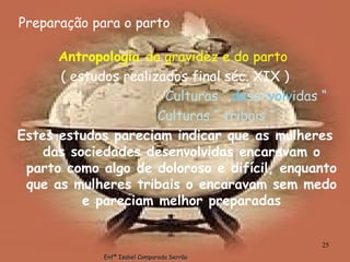 Preparação para o parto Antropologia  da gravidez e do parto   ( estudos realizados final séc. XIX ) Culturas “  de sen volv idas “ Culturas “ tribais “ Estes estudos pareciam indicar que as mulheres das sociedades desenvolvidas encaravam o parto como algo de doloroso e difícil, enquanto que as mulheres tribais o encaravam sem medo e pareciam melhor preparadas Enfª Isabel Comparada Serrão 