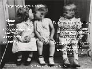 Preparação para o parto Medo  Dor  Incapacidade de controle  Associadas ao parto Fenómenos de uma cultura que encara a  sexualidade  como algo de  vergonhoso , que deve ser escondido O  corpo  como o porta-voz dessa sexualidade  é visto da mesma forma Enfª Isabel Comparada Serrão 