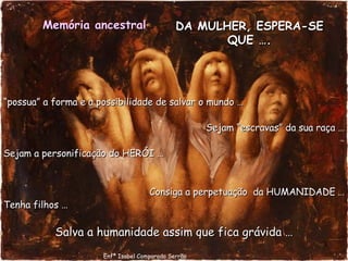 DA MULHER, ESPERA-SE QUE …. “ possua” a forma e a possibilidade de salvar o mundo … Sejam “escravas” da sua raça … Sejam a personificação do HERÓI … Consiga a perpetuação  da HUMANIDADE … Tenha filhos … Salva a humanidade assim que fica grávida … Memória ancestral   Enfª Isabel Comparada Serrão 