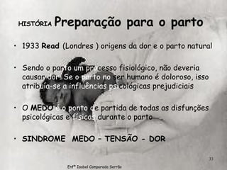 HISTÓRIA  Preparação para o parto  1933  Read  (Londres ) origens da dor e o parto natural Sendo o par to um   pro cesso fisiológico, não deveria causar  dor. Se o parto   no  ser humano é doloroso, isso atrib uía-se a influências   psi cológicas prejudiciais O  MEDO   é o ponto d e partida de todas as disfunções psicológicas e  físicas  durante o parto SINDROME  MEDO – TENSÃO - DOR Enfª Isabel Comparada Serrão 