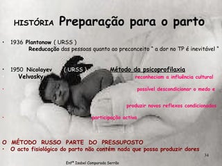 1936  Plantonow  ( URSS ) Reeducação  das pessoas quanto ao preconceito “ a dor no TP é inevitável “ 1950  Nicolayev  ( URSS )   M étodo da psicoprofilaxia Velvosky  reconheciam a influência cultural possível descondicionar o medo e  produzir novos reflexos condicionados participação activa O  MÉTODO  RUSSO  PARTE  DO  PRESSUPOSTO O acto fisiológico do parto não contém nada que possa produzir dores HISTÓRIA  Preparação para o parto   Enfª Isabel Comparada Serrão 