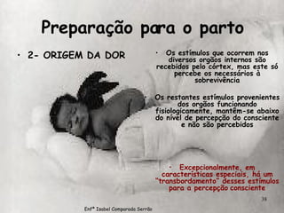 Preparação para o parto 2- ORIGEM DA DOR Os estímulos que ocorrem nos diversos orgãos internos são recebidos pelo córtex, mas este só percebe os necessários à sobrevivência Os restantes estímulos provenientes dos orgãos funcionando fisiologicamente, mantêm-se abaixo do nível de percepção do consciente e não são percebidos Excepcionalmente, em características especiais, há um “transbordamento” desses estímulos para a percepção   consciente Enfª Isabel Comparada Serrão 