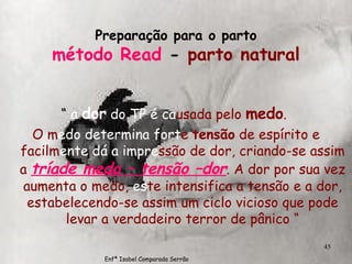 Preparação para o parto método Read  -  parto natural “  a  dor  do TP é ca usada   pelo  medo .   O   m edo determina fort e   tensão  de espírito e   facilm ente dá a impre ssão   de dor, criando-se assim a  tríade medo – tensão –dor . A dor por sua vez aumenta o medo,  es te intensifica a tensão e a dor, estabelecendo-se assim um ciclo vicioso que pode levar a verdadeiro terror de pânico “ Enfª Isabel Comparada Serrão 