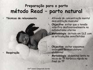 Preparação para o parto método Read – parto natural Técnicas de relaxamento Respiração Através de concentração mental  descontração muscular Objectivo   evitar que a tensão interfira desfavoravelmente no automatismo uterino Metodologia   deitada em DLE com as articulações semifletidas Objectivo  evitar espasmos dolorosos da musculatura abdominal Metodologia   abdominal lenta no início do TP toráxica rápida no final do TP Enfª Isabel Comparada Serrão 