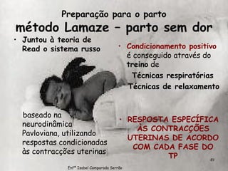 Preparação para o parto método Lamaze – parto sem dor Juntou à teoria de Read o sistema russo   baseado na neurodinâmica Pavloviana, utilizando respostas condicionadas às contracções uterinas Condicionamento positivo  é conseguido através do  treino  de Técnicas respiratórias Técnicas de relaxamento RESPOSTA ESPECÍFICA ÀS CONTRACÇÕES UTERINAS DE ACORDO COM CADA FASE DO TP Enfª Isabel Comparada Serrão 