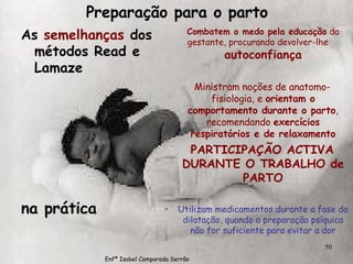 Preparação para o parto As  semelhanças  dos métodos Read e Lamaze na prática Combatem o medo pela educação  da gestante, procurando devolver-lhe  autoconfiança Ministram noções de anatomo-fisiologia, e  orientam o comportamento durante o parto , recomendando  exercícios respiratórios e de relaxamento PARTICIPAÇÃO ACTIVA DURANTE O TRABALHO de PARTO Utilizam medicamentos durante a fase da dilatação, quando a preparação psíquica não for suficiente para evitar a dor Enfª Isabel Comparada Serrão 