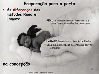 Preparação para o parto As  diferenças  dos métodos Read e Lamaze na concepção READ  o tálamo recebe, interpreta e transforma os estímulos dolorosos LAMAZE  baseia-se na teoria de Pavlov Localiza a percepção dolorosa no córtex cerebral Enfª Isabel Comparada Serrão 