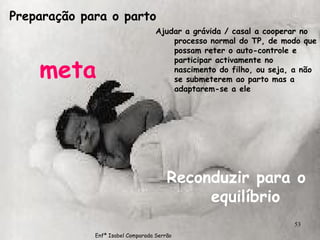 Preparação para o parto meta Ajudar a grávida / casal a cooperar no processo normal do TP, de modo que possam reter o auto-controle e participar activamente no nascimento do filho, ou seja, a não se submeterem ao parto mas a  adaptarem-se a ele Reconduzir para o equilíbrio Enfª Isabel Comparada Serrão 